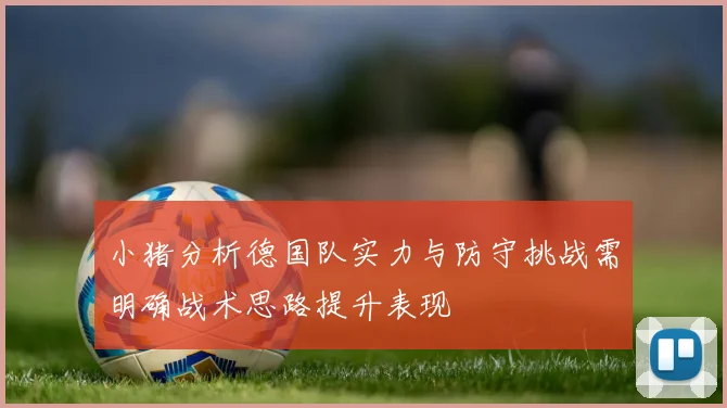小猪分析德国队实力与防守挑战需明确战术思路提升表现