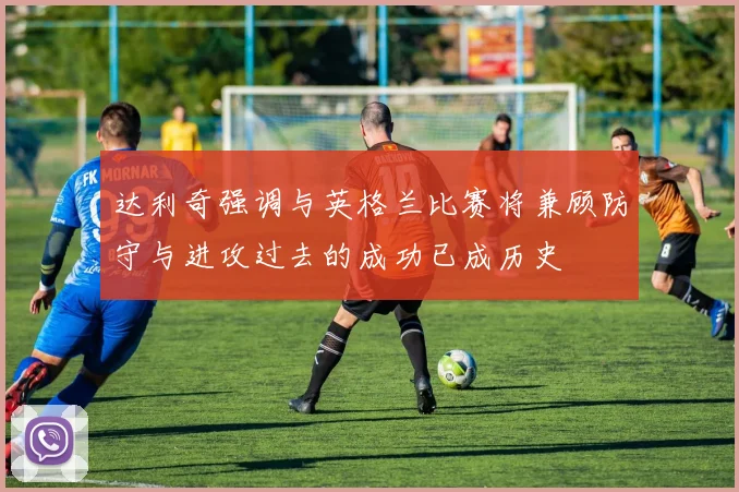 达利奇强调与英格兰比赛将兼顾防守与进攻过去的成功已成历史