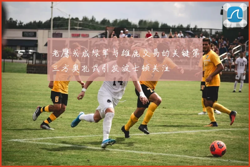 老鹰或成绿军与雄鹿交易的关键第三方奥孔武引发波士顿关注