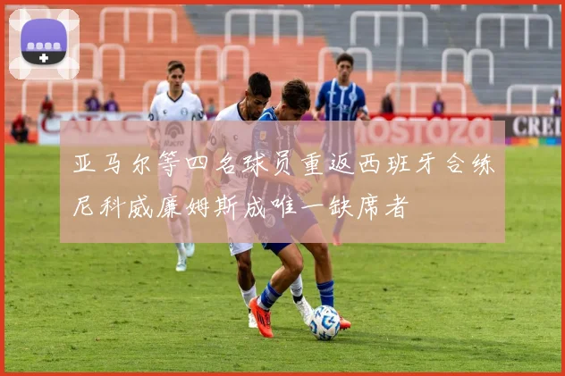 亚马尔等四名球员重返西班牙合练尼科威廉姆斯成唯一缺席者