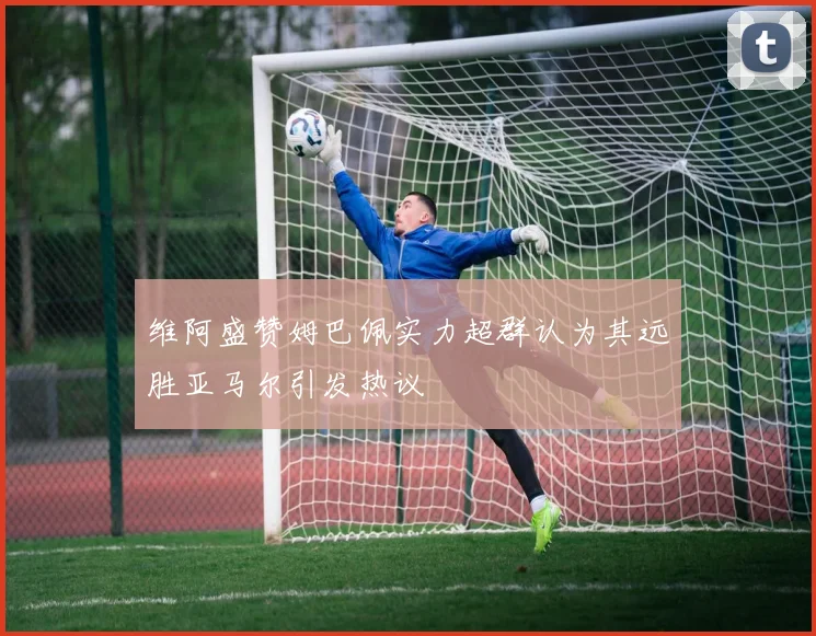 维阿盛赞姆巴佩实力超群认为其远胜亚马尔引发热议