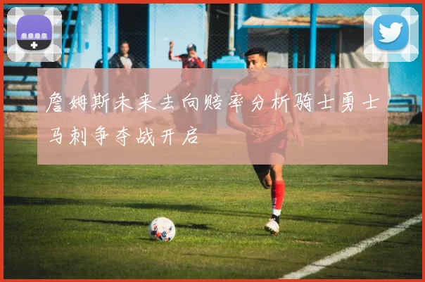 詹姆斯未来去向赔率分析骑士勇士马刺争夺战开启