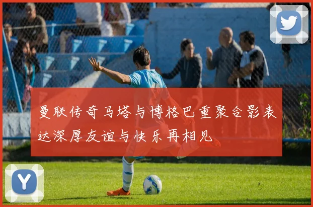曼联传奇马塔与博格巴重聚合影表达深厚友谊与快乐再相见