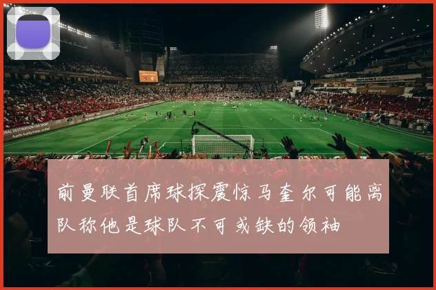 前曼联首席球探震惊马奎尔可能离队称他是球队不可或缺的领袖