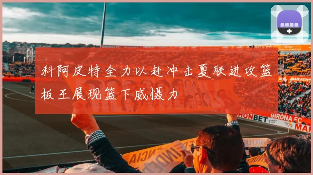 科阿皮特全力以赴冲击夏联进攻篮板王展现篮下威慑力