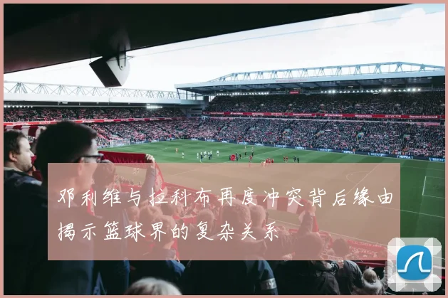 邓利维与拉科布再度冲突背后缘由揭示篮球界的复杂关系