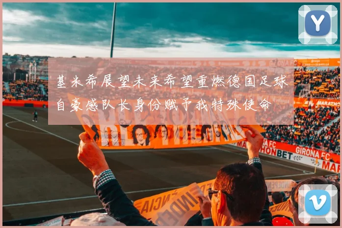 基米希展望未来希望重燃德国足球自豪感队长身份赋予我特殊使命